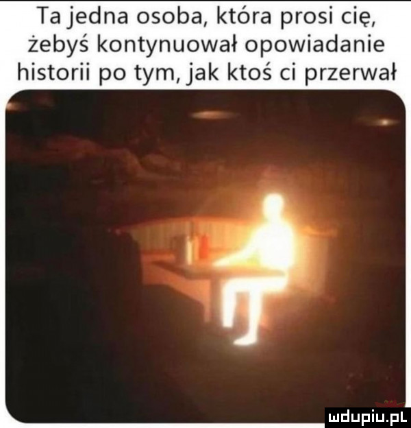 ta jedna osoba która prosi cię żebyś kontynuował opowiadanie historii po tym jak ktoś ci przerwał