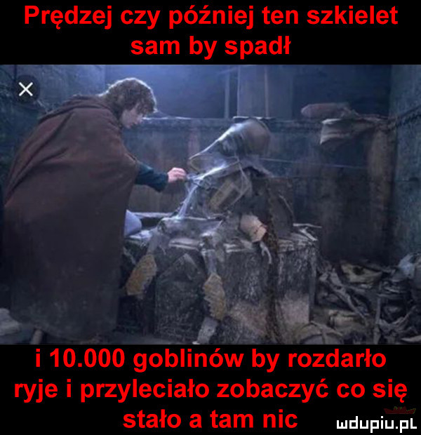 prędzej czy później ten szkielet sam by spadł   v i        goblinów by rozdarło ryje i przyleciało zobaczyć co się stało a tam nic
