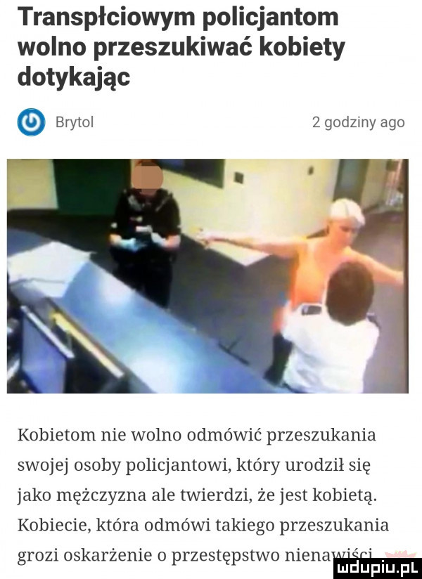 transpłciowym policjantom wolno przeszukiwać kobiety dotykając brytol   godzmy ago kobietom nie wolno odmówić przeszukania swojej osoby policjantowi który urodził się jako mężczyzna ale twierdzi że jest kobietą. kobiecie która odmówi takiego przeszukania grozi oskarżenie o przestępstwo nienaﬂm