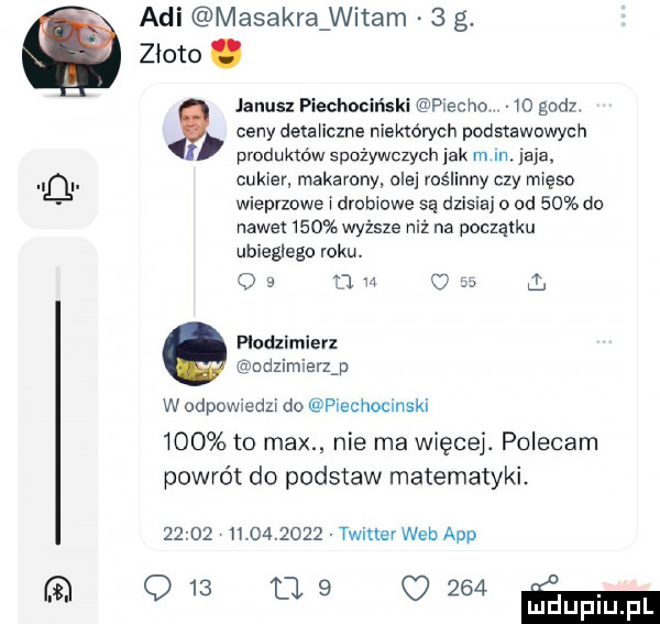 agi masakra witam   g. złoto. janusz piechociński macho o godz ceny detanczne niektórych podstawowych produktów spozywczych jak m m. jaja cukier makarony olei roślinny czy mięso wieprzowe a drubmwe są dzisiaj o od    do nawet    wyższe niż na nocząlku ubiegłego roku os jm     q ptodzimierz modzimierzj w odpowiedzi do piechocinski     to max nie ma więcej. polecam powrót do podstaw matematyki.                 twitter web aap q   ue      m