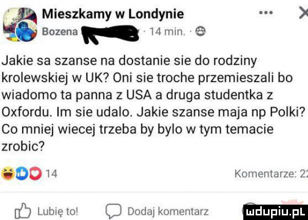 mieszkamy w londynie bozena   mm jakie sa szanse na dostanie sie do rodziny krolewskiej w uk oni sie troche przemieszali bo wiadomo ta panna z usa a druga studentka z oxfordu. im sie udalo. jakie szanse maja np polki co mniej wiecej trzeba by bylo w tym temacie zrobic      komentarze    fb lubie toi q dodaj komentarz ﬁdupiupl