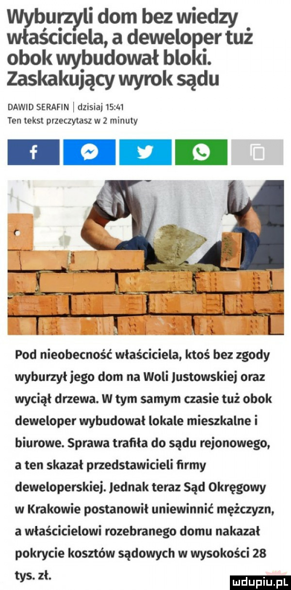 wyburzyli dom bez wiedzy właścielela a deweloper tuż obok wybudował bloki. zaskakujący wyrok sądu dawid serafin i dzisiaj sm ten tekst przeczytasz w   minuty pod nieobecność właściciela ktoś bez zgody wyburzył jego dom na woli listowskiej oraz wyciął drzewa. w tym samym czasie tuż obok deweloper wybudował lokale mieszkalne i biurowe. sprawa trafiła do sądu rejonowego a ten skazał przedstawicieli firmy deweloperskiej. jednak teraz sąd okręgowy w krakowie postanowił uniewinnić mężczyzn a właścicielowi rozebranego domu nakazał pokrycie kosztów sądowych w wysokości    w