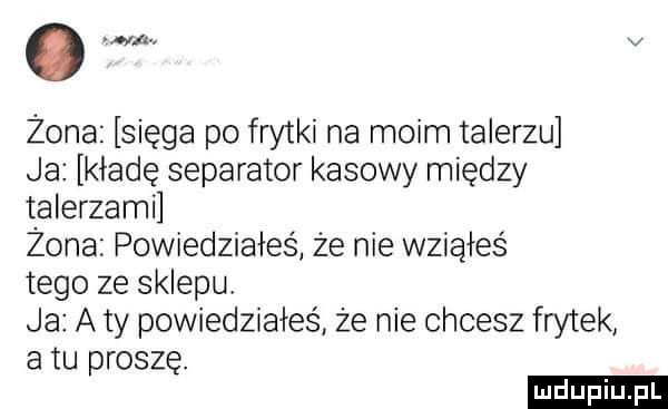 o w. v żona sięga po frytki na moim talerzu ja kładę separator kasowy między talerzami żona powiedziałes że nie wziąłeś tego ze sklepu ja aty powiedziałeś że nie chcesz frytek atu proszę. d l uplu p