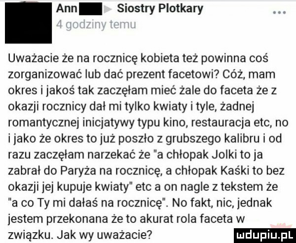 ann siostry plotkary uwazacie ze na rocznicę kobieta tez powinna coś zorganizować lub dac prezent facetowi cóż mam okres i jakoś tak zaczęłam mieć żale do faceta ze z okazji rocznicy dni mi tylko kwiaty i tyle żadnej romantycznej inicjatywy typu kino restauracja ebc no i jako ze okres to juz poszlo z grubszego kalibru i od razu zaczęłam narzekać że a chlopak jolki to ja zabral do paryża na rocznicę a chłopak kaśki to bez okazji jej kupuje kwiaty ebc a on nagle z tekstem ze a co ty mi dałaś na rocznicę. no fakt nic jednak jestem przekonana ze to akurat rola faceta w związku jak wy uważacie
