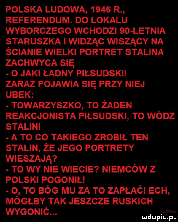 polska ludowa      r referendum. do lokalu wyborczego wchodzi    letnia staruszka widząc wiszący na ścianie wielki portret stalina zachwyca się o jaki ładny piłsudski zaraz pojawia się przy niej ubek towarzyszko to zaden reakcjonista piłsudski to wódz stalin a to co takiego zrobił ten stalin że jego portrety wieszają to wy nie wiecie niemców z polski pogonił   to bóg mu za to zapłać ech mógłby tak jeszcze ruskich wygonió. abakankami mduplu pl