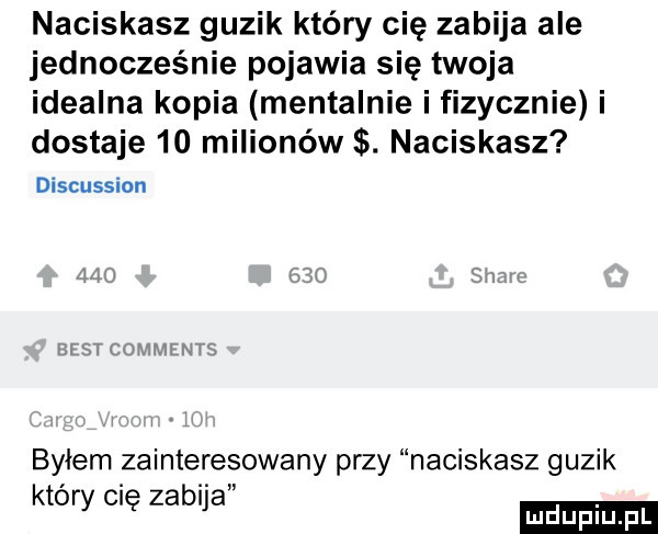 naciskasz guzik który cię zabija ale jednocześnie pojawia się twoja idealna kopia mentalnie i fizycznie i dostaje    milionów. naciskasz discussion lm cuwmmw byłem zainteresowany przy naciskasz guzik ktory cię zabija