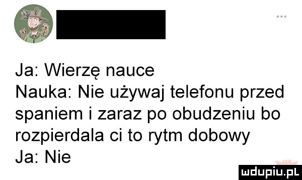 ja wierzę nauce nauka nie używaj telefonu przed spaniem i zaraz po obudzeniu bo rozpierdala ci to rytm dobowy ja nie