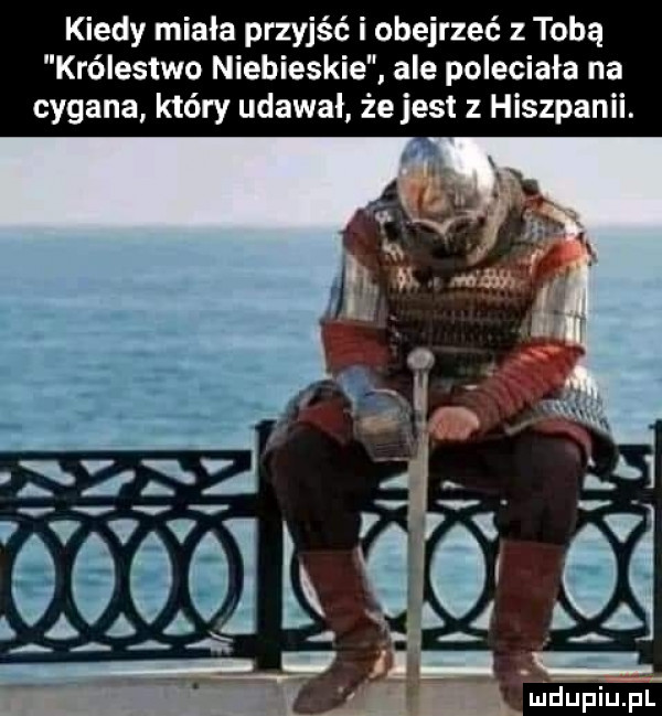 kiedy miała przyjść i obejrzeć z tobą królestwo niebieskie. ale poleciała na cygana który udawał że jest z hiszpanii