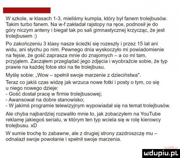 w szkole w klasach    . mielismy kumpla. który byl lanem trolejbusów. takim turbo fanem. na w  zakladal rajstopy na rece podnosil je do góry niczym anteny bregal tak po sali gimnastycznej krzycząc że jest trolejbusem po zakończeniu   klasy nasze ścieżki się rozeszły i przez    lat ani widu. ani slychu po nim. pewnego dnia wyskaczylu mi powiadomienie na fejsie. ze gość zaprasza mnie do znajomych a co mi mm przyjąłem zaaąlem przeglądać jego zdjęcia i wyobraźcie sobie ze typ prawie na kazdej fotce stoi na lee trolejbusu. maśle sab wow spelnrl swoje marzenie z dzreolństwa. teraz co jakis czas widzę jak wrzuca nowe fotki i posty o tym co sie u niego nowego dzieje gość dostal pracę w firmie trolejbusowej awansowal na dobre stanowisko wjakimś programie telewizyjnym wypowiadal się na temat trolejbusów ale chyba najbardziej rozwalilo mnie to jak znbaczylem na youtube reklamę jakiegos serialu. w którym ten typ wciela sie w rolę kierowcy trolejbusu. xd w sumie trochę to zabawne ale z drugiej strony zazdroszczę rpu odnalazl swoje powolanie i spelnil swoje marzenia. luduplu