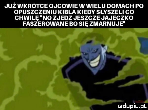 już wkrotce ojcowie w wielu domach p  opuszczeniu kibla kiedy slvszeli co chwilę no zjedz jeszcze jajeczko fisz rowane bo się zmarnuje