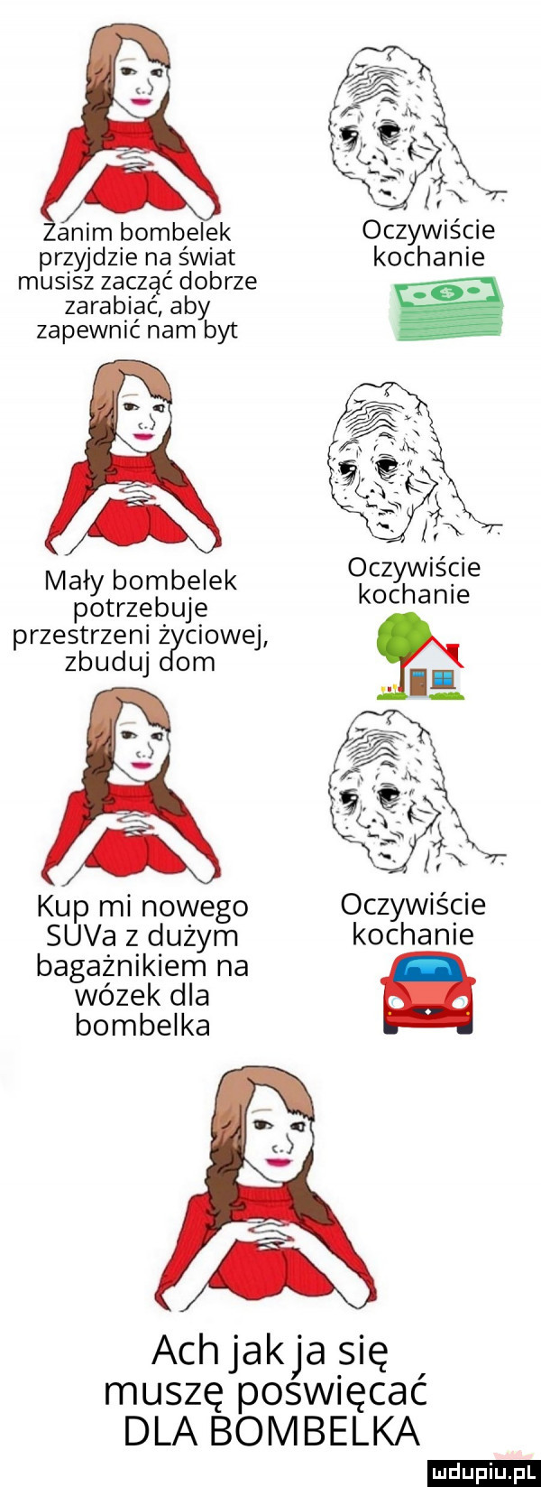 anim bombelek oczywiście przyjdzie na świat kochanie musisz zuczać dobrze zarabiac aby zapewnić nam byt oczywiście mały bombelek. potrzebuje kochanie przestrzeni ż cłowej zbuduj om kup mi nowego oczywiście suva z dużym kochanie bagażnikiem na wózek dla bombelka ach jakla się muszę poświęcać dla bombelka