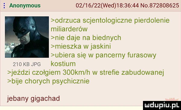 anonymous          wed          no           odrzuca scjentologiczne pierdolenie miliarderów nie daje na biednych mieszka w jaskini ubiera się w pancerny fugasowy     kb jpg kostium jez dni czołgiem    km h w strefie zabudowanej bije chon ch psychicznie jebany gigachad