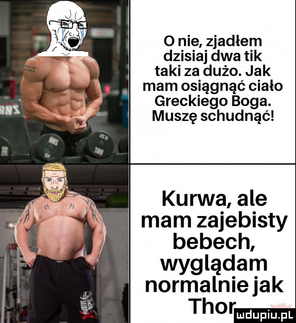 nie zjadłem dzisiaj dwa tik taki za dużo. jak mam osiągnąć ciało greckiego boga. muszę schudnąć kurwa ale mam zajebisty bebech wyglądam normalnie jak thor