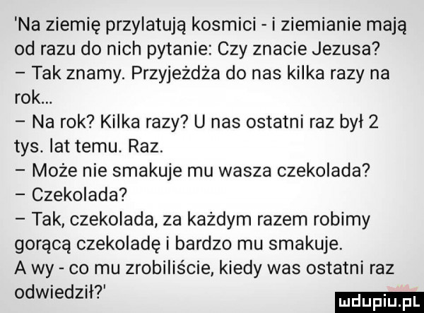 na ziemię przylatują kosmici i ziemianie mają od razu do nich pytanie czy znacie jezusa tak znamy. przyjeżdża do nas kilka razy na rok. na rok kilka razy u nas ostatni raz był   tys. lat temu. raz. może nie smakuje mu wasza czekolada czekolada tak czekolada za każdym razem robimy gorącą czekoladę i bardzo mu smakuje. a wy co mu zrobiliście kiedy was ostatni raz odwiedzh