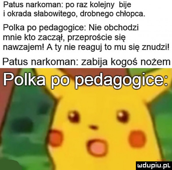 patus narkoman po raz kolejny bije i okrada słabowitego drobnego chłopca. polka po pedagogice nie obchodzi mnie kto zaczął przeproście się nawzajem a ty nie reaguj to mu się znudzi patus narkoman zabija kogoś nożem