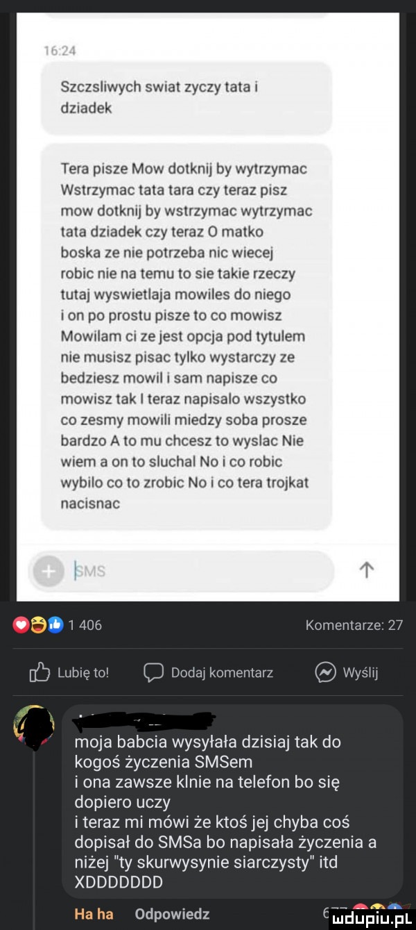 szczshwych sirat zyczy tata dziadek tera pasze mow dolknlj by wytrzymac wstrzymac irla tara czy teraz pisz mow dolknu by wslrzymac wylrzymac lala dziadek czy teraz o matko boska ze nie potrzeba nic wiecej robic nie na temu to sie takie rzeczy ittaj wyswretlaja mowdes do mego lon po prusiu pasze to co mowisz mowrlam ci ze jest opia pod lylulem me musisz pisac iylko wystarczy ze bedznesz mow i sam napisze co mowrsz tak leraz napisalo wszystko co zesmy mowrli miedzy soba prosze bardzo a   mu chcesz lo wyslac nie wiem a on to sluchal no co robic wybilo co to zrobic no co igra trojkat nausnac komentarz toi cl dodaj komentarz stlij moja babcia wysyłała dzisiaj tak do kogoś życzenia sasem i ona zawsze klnie na telefon bo się dopiero uczy i teraz mi mówi że ktoś jej chyba coś dopisał do sasa bo napisała życzenia a niżej ty skurwysynie siarczysty ind xddddddd. ha ha odpowiedz