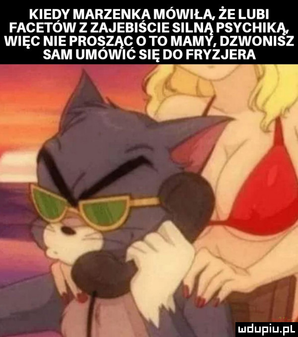 kiedy marzenka mówiła. ze lubi facetow z zajebiscie silną psychiką. więc nie prosząc   to mamy dzwonisz sam umówic się do fryzjera mdupiupl