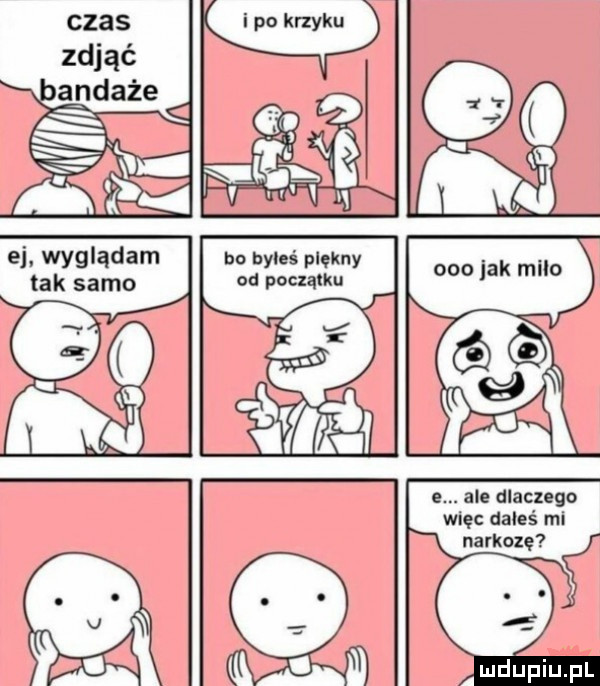h o za e. ale dlaczego więc dałeś mi narkozę  i. wyglądam tak samo bo byłeś piękny od początku