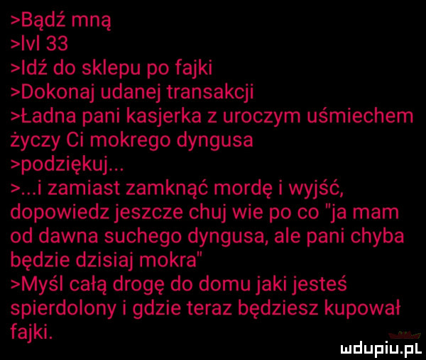 bądź mną ici    idź do sklepu po fajki dokonaj udane transakcji ładna pani kasjerka z uroczym uśmiechem życzy ci mokrego dyngusa podziękuj. i zamiast zamknąć mordę i wyjść dopowiedz jeszcze chuj wie po co ja mam od dawna suchego dyngusa ale pani chyba będzie dzisiaj mokra maś całą drogę do domu jaki jesteś spierdolony i gdzie teraz będziesz kupował fajki. luduplu pl