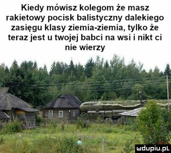 kiedy mówisz kolegom że masz rakietowy pocisk balistyczny dalekiego zasięgu klasy ziemia ziemia tylko że terazjest u twojej babci na wsi i nikt ci nie wierzy a