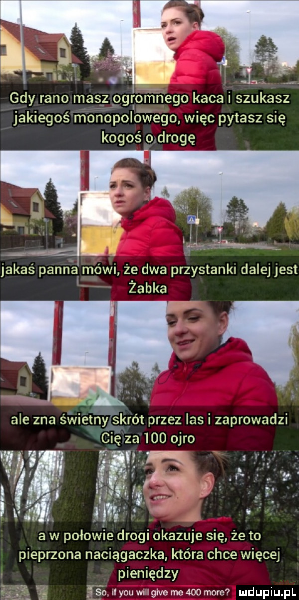 jakiegoś monopolovxiego więc pytasz się kogoś o drogę jakaś panna mówi że dwa przystanki dalej jest żabka ale zna świetnjiviskrot przez las i zaprowadzi cię za     obro lśni fh   f a w połowie drogi okazuje się że to pieprzona naciągaczka która chce więcej pieniędzy     il y-u weil gide me     mm     n