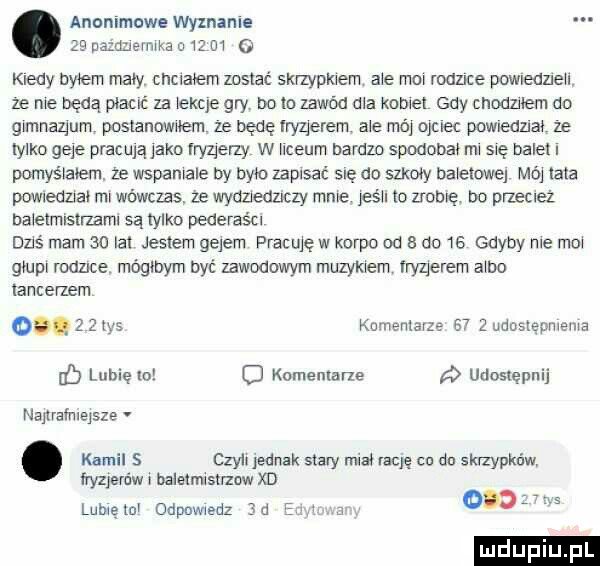 anonimowe wyznanie zhi uamnermka o    ui   kiedy byłem mały chciałem zasiać skrzypkiem abe moi rodzice powledzleu ze nie będą płacić za iekqe gry bo lo zawód dba kobiet gdy chodzilem do gimnazjum posianownem ze będę iryzierem ale mai ojciec powazna. ze iyika glie pracują jako rryqerzy w iiceum bardzo spodoba mi się bale i pomyśiaiem ze wspaniale by brio zapisac sue do skowy baieiowei mój ilia powiedzjai mi wówczas ze wyaziedncly mnie jeśli io zrobię bo przeciez naieimisirzami są tylko pederaści dziś mam    ici jesieni gejem pracuję w karpo od a do    gdyby nie mi gump rodzice mógłbym być zawodowym muzykiem merem aibo tancerzem olg     tys kumenxarze e    udosiepnieuia db lubięioi   komentarze udostępnij naiirafriieisze. kamil   czyli jednak siary ma rację cu do skrzypków fryzjerów baleimlsirzow xd lubię mi odpowiedz   a o o s