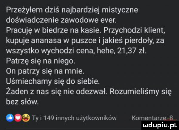 przeżyłem dziś najbardziej mistyczne doświadczenie zawodowe eger pracuję w biedrze na kasie przychodzi klizm kupuje ananasa w puszce i jakieś pierdoły za wszystko wychodzi cena hebe       zł patrzę się na niego. on patrzy się na mnie. uśmiechamy się do siebie. żaden z nas się nie odezwał. rozumieliśmy się bez słów a ty i     innych użytkowników komentarze