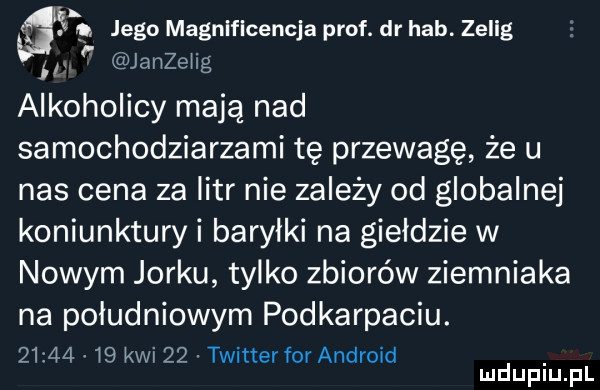 g  jego magnlflcencja prof. dr hub. zelig. janzełig alkoholicy mają nad samochodziarzami tę przewagę że u nas cena za litr nie zależy od globalnej koniunktury i baryłki na giełdzie w nowym jorku tylko zbiorów ziemniaka na południowym podkarpaciu.          kwi    twitter for android mduplu pl