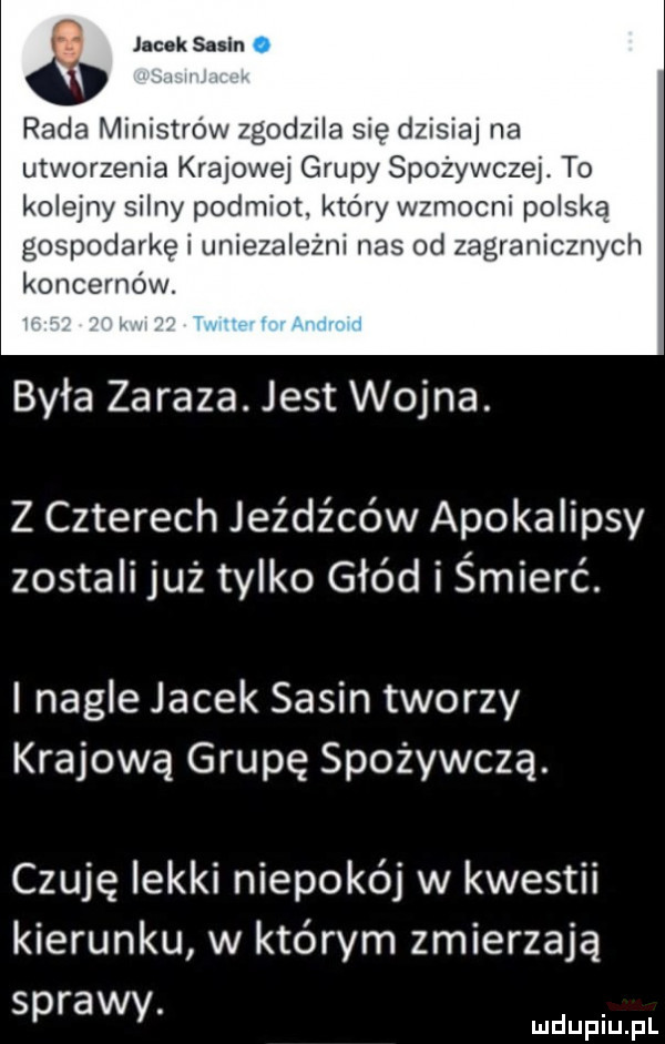 iii jacek salin rada ministrów zgodzila się dzisiaj na utworzenia krajowej grupy spożywczej. to kolejny silny podmiot. który wzmocni polską gospodarkę i uniezależni nas od zagranicznych koncernów. była zaraza. jest wojna. z czterech jeźdźców apokalipsy zostali już tylko głód i śmierć. i nagle jacek sasin tworzy krajową grupę spożywcza. czuję iekki niepokój w kwestii kierunku w którym zmierzają sprawy