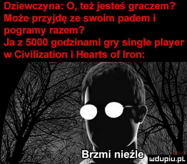 dziewczyna   też jesteś graczem może przyjdę ze swoim padem i pogramy razem ja z      godzinami gry single plaser w civilization i hearts of iron a i.    ml meli duciu fl