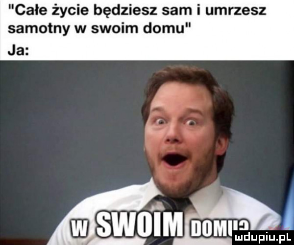 całe życie będziesz sam i umrzesz samotny w swoim domu ja
