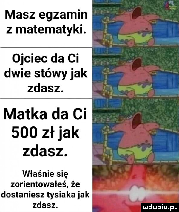 masz egzamin z matematyki. ojciec da ci dwie stówy jak zdasz. matka da ci     złjak zdasz. właśnie się zorientowałeś że dostaniesz tysiaka jak zdasz