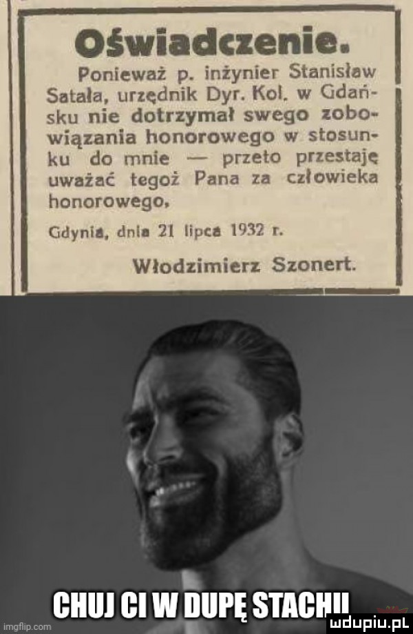 oświadczenie. ponieważ p. inżynier stanisław sokala urzędnik dyr. kol. w gnań siu nie dotrzymał swego zubo wiązania honorowego w stosin ku do mnie przeto przestaję uważać tegoź pana za człowieka honorowego. gdynia dell    lipca      r. włodzimierz szonert. i ﬂlllll gi w ilili ę stade. i mduplu p mwmw cum l