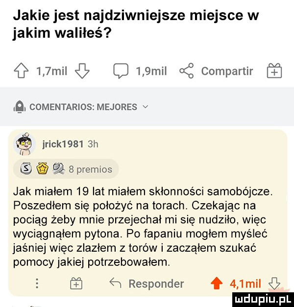 jakie jest najdziwniejsze miejsce w jakim waliłes    mii    mil a z compartir a comentarios mejores v jrick      h i.      premiks jak miałem    lat miałem skłonności samobójcze. poszedłem się położyć na torach czekając na pociąg żeby mnie przejechał mi się nudziło więc wyciągnąłem pylona. po łapaniu mogłem myśleć jaśniej więc zlazłem z torów i zacząłem szukać pomocy jakiej potrzebowałem. responder    mil