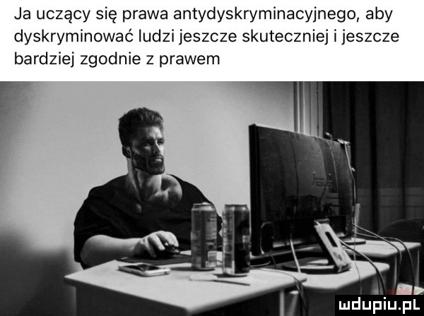 ja uczący się prawa antydyskryminacyjnego aby dyskrymlnowac ludzi jeszcze skuteczniej ijeszcze bardziej zgodnie z prawem mduńiuer