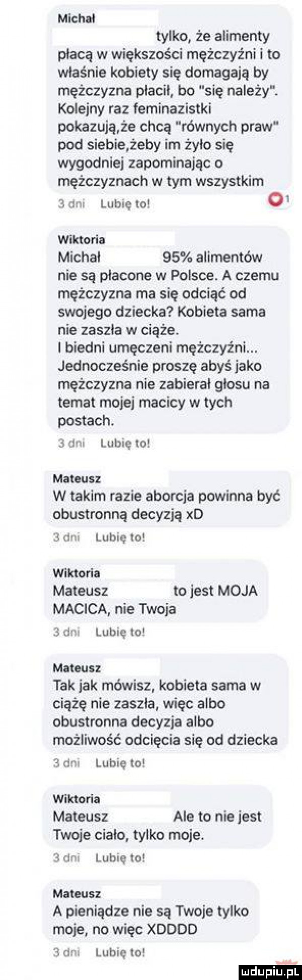 michal tylko że alimenty płacą w większości mężczyźni i to właśnie kobiety się domagają by mężczyzna placil bo się należy. kolejny raz feminazistki pokazują że chcą równych praw pod siebie żeby im żyło się wygodniej zapominając o mężczyznach w tym wszystkim   am lubię to o wiktoria michal    alimentów nie są płacone w polsce. a czemu mężczyzna ma się odciąć od swojego dziecka kobiela sama nie zaszła w ciąże. i biedni umęczeni mężczyźni. jednocześnie proszę abyś jako mężczyzna nie zabierał glosu na temat mojej macicy w tych postach.  an lubię to mateusz w takim razie aborcja powinna być obustronną decyzją xd san lubię to wiktoria mateusz tojest moja macica nie twoja   dne lubię to mateusz tak jak mówisz. kobieta sama w ciążę nie zaszla. więc albo obustronne decyzja albo możliwość odcięcia się od dziecka   dn lubię to wiktoria mateusz ale to nie jest twoje cialo tylko moje.   dni lubię to mateusz a pieniądze nie są twoje tylko moje no więc xdddd   dni lubię to