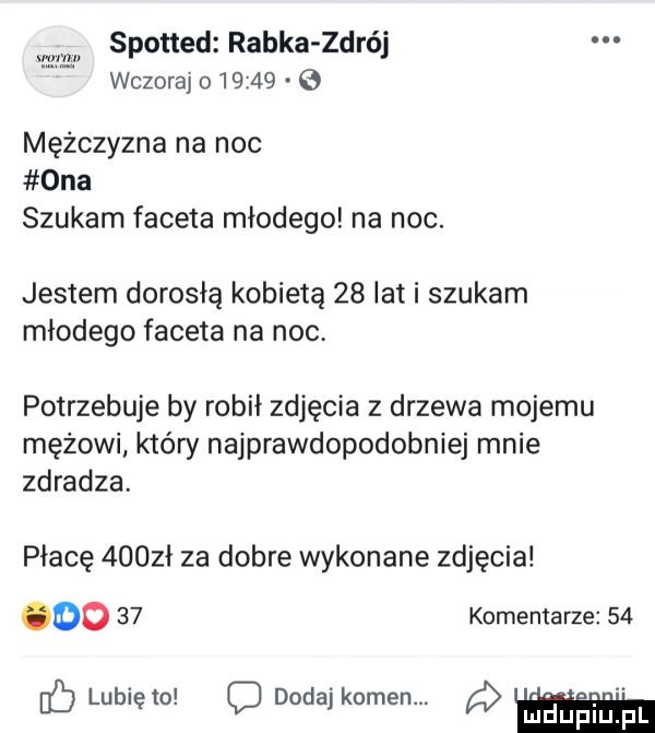 spotted rabka zdrój wczoraj o         ma mężczyzna na noc ona szukam faceta młodego na noc. jestem dorosłą kobietą    lat i szukam młodego faceta na noc potrzebuje by robił zdjęcia z drzewa mojemu mężowi który najprawdopodobniej mnie zdradza. płacę     ł za dobre wykonane zdjęcia do    komentarze    lubię to dodaj kamen