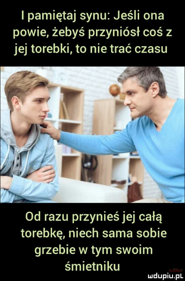 i pamiętaj synu jeśli ona powie żebyś przyniósł coś z jej torebki to nie trać czasu od razu przynieśjej całą torebkę niech sama sobie grzebie wtem swoim śmietniku