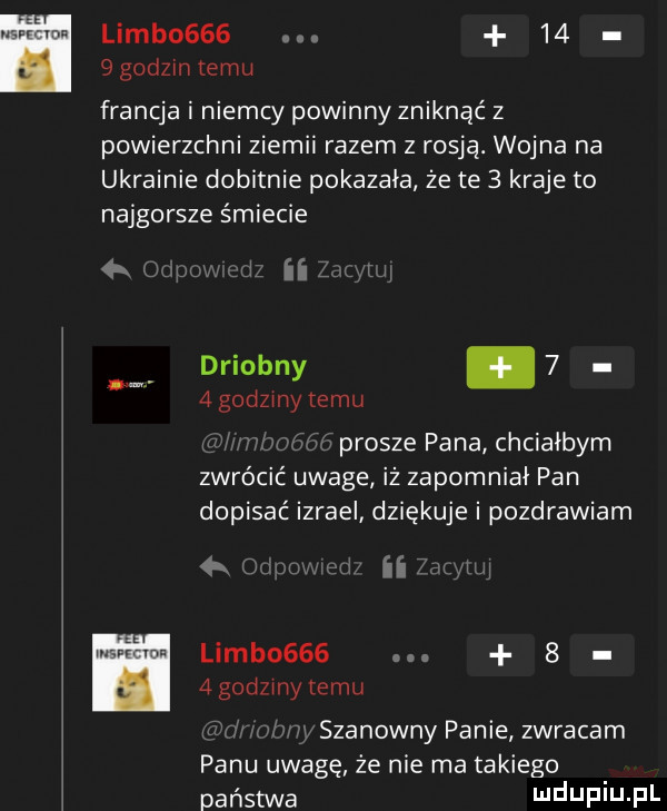 limb         godzmtemu francja i niemcy powinny zniknąć z powierzchni ziemni razem z rosja. wojna na ukrainie dobitnie pokazała że te   kraje to najgorsze śmiecie ii drlobny     godzmy temu prosze pana chciałbym zwrócić uwage iż zapomniał pan dopisać izrael dziękuje i pozdrawiam   ﬁrm limb    .     godzmy emu w szanowny panie zwracam panu uwagę że nie ma takiego państwa ndup u pl