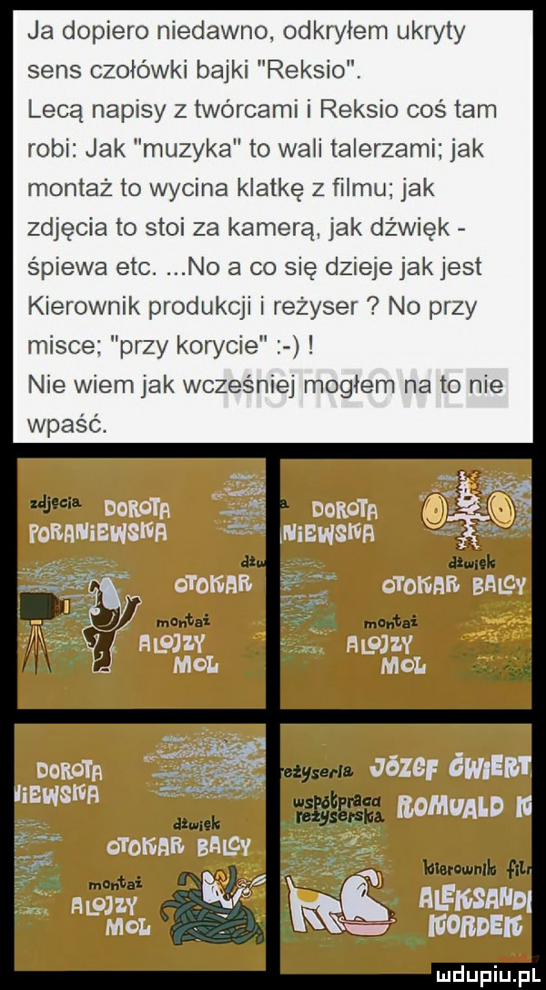 ja dopiero niedawno odkryłem ukryty sens czołówki bajki reksio. lecą napisy z twórcami i reksio cośtam robi jak muzyka to wabi talerzami jak montaż to wycina klatkę z filmu jak zdjęcia to stoi za kamerą. jak dźwięk śpiewa ebc. no a co się dziejejakjest kierownik produkcji i rezyser no przy misce przy korycie nie wiem jak wcześniej mogłem na to nie wpaść