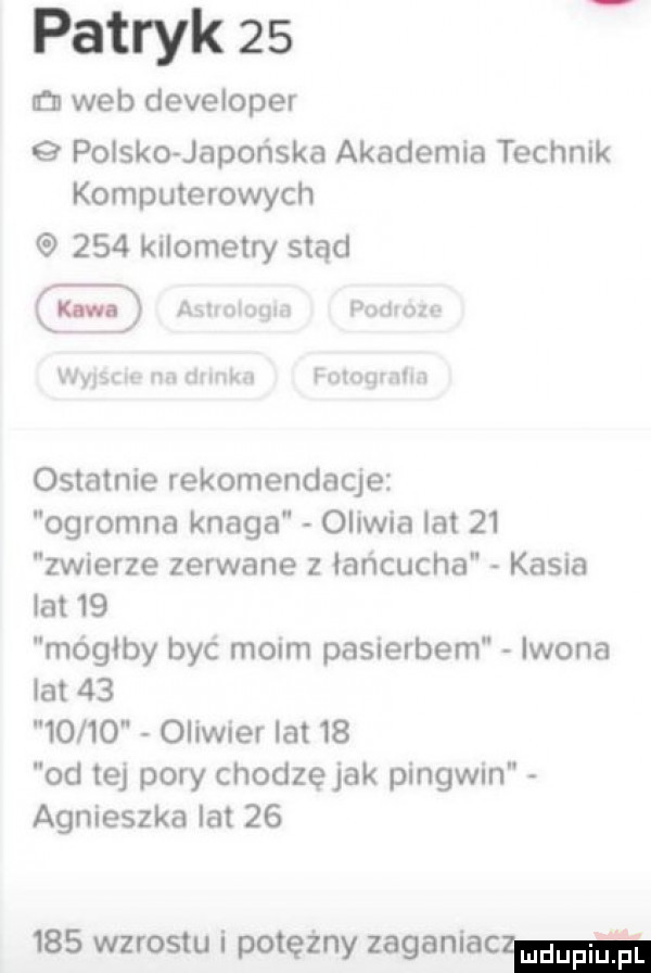 patryk    n web developer   polsko japońska akademia technik komputerowych     kilometry stąd awologm podium wyisou na drink fuloqmlm ostatnie rekomendacje ogromna knaga oliwia lat    zwierze zerwane   lancucha kasia lat    mógłby być moim pasierbem iwona lat          oliwier lat    od tej pory chodzęjak pingwin agnieszka lat        wzrostu i potężny zaganiaa