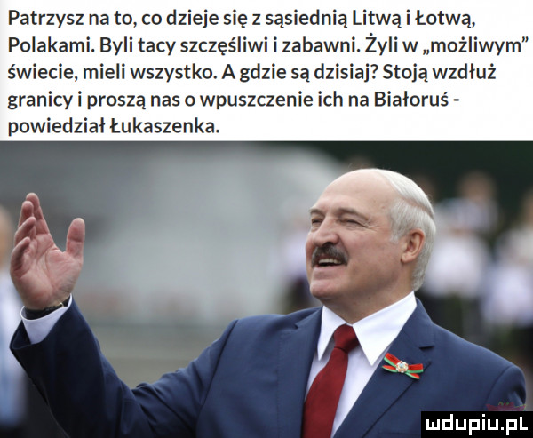 patrzysz na to co dzieje się z sąsiednią litwą i łotwą polakami. byli tacy szczęśliwi i zabawni. żyli w możliwym świecie mieli wszystko. a gdzie są dzisiaj stoją wzdłuż granicy i proszą nas o wpuszczenie ich na białoruś powiedział łukaszenka