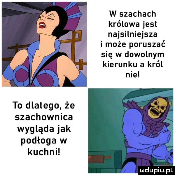w szachach królowa jest najsilniejsza i może poruszać się w dowolnym kierunku a król to dlatego że szachownica wygląda jak podłoga w kuchnh