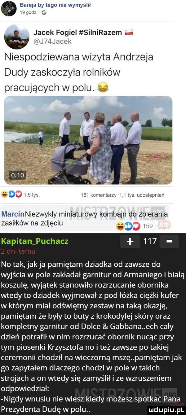 bareja by tego nie wymyślił is gacz jacek fogiei siinirazem rj  jacak niespodziewana wizyta andrzeja dudy zaskoczyła rolników pracującym w polu     kumemaqy ws udosreomen marcinniezwykły miniaturowy kombajn do zbierania zasiłków na zdjęciu th kapitan puchacz i. mi c no tak jakla pamiętam dziadka od zawsze do wyjścia w pole zakładał garnitur od armaniego i białą koszulę wyjątek stanowiło rozrzucanie obornika wtedy to dziadek wyjmował z pod łóżka ciężki kufer w którym miał odświętny zestaw na taką okazję pamiętam że były to butyz krokodylej skóry oraz kompletny garnitur od dolce gabbana ech cały dzień potrafił w nim rozrzucać obornik nucąc przy tym piosenki krzysztofa no i też zawsze po takiej ceremonii chodził na wieczorną mszę pamiętam jak go zapytałem dlaczego chodzi w pole w takich strojach a on wtedy się zamyślił i ze wzruszeniem odpowiedział nigdy wnusiu nie wiesz kiedy możesz spotkać pana prezydenta dudę w polu