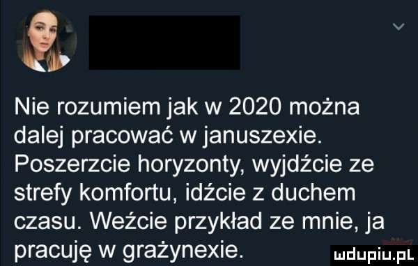 i nie rozumiem jak w      można dalej pracować w januszewie. poszerzcie horyzonty wyjdźcie ze strefy komfortu idźcie z duchem czasu. weźcie przykład ze mnie ja pracuję w grażynexie