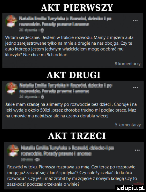 akt pierws zy l. if. f i a. abakankami. abakankami witam serdeanie. jestem w trakcie rozwodu. mamy z mężem auta jedno zarejestrowane tylko na mnie a dmgie na nas obojga. zy te auto hóregojesłem jedynym właścicielem mogę odebrać mu kluczyki nie chce mi sch oddac   komentarzy akt drugi h l w um l l lr iii i ll l iii vu. jakie mam muse na alimenty po rozwodzie bez dzieci. choruje i na leki wydaje orunia soczi przez chorobe trudno mi podjac prace. maz na umowie ma najnima ale na zama dorabia wiecej   komentarzy akt trzeci. mi rozwód w roku. pierwsza rozprawa za mną. czy teraz po rozprawie mogęjuż zacząć się z kimś spotykać zy należy cokać do końca rozwodu  y jeśli mhz zrobil by mi zdjęcie z ncmym kolegą  y m zanimdzi podras orzekania o widle. mduplu pl