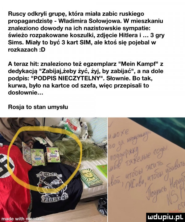 ruscy odkryli grupę która miala zabic ruskiego propagandzistę wladimira solowiowa. w mieszkaniu znaleziono dowody na ich nazistowskie symp świeżo rozpakowane koszulki zgięcie hitlera   gry scms. mialy to być   kart sim ale ktoś się poiebal w rozkazach d a teraz hit znaleziono też egzemplarz main kampf dedykacją zabijki żeby żyć żyj by za podpis podpis nieczytelny. slownle. bo tak kurwa bylo na kartce od szefa więc przepisali ło doslownie. rosja to stan umyslu