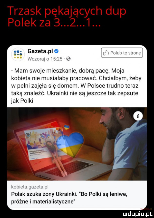 gazeta plo mam a mam swoje mieszkanie dobrą pace moja kobieta nie musiałaby pracować. chciałbym żeby w pełni zajęła się domem. w polsce trudno teraz taką znaleźć ukrainki nie są jeszcze tak zepsute jak polki mw g. i polak szuka żony ukrainki. bo polki są leniwe próżne i materialistyczne