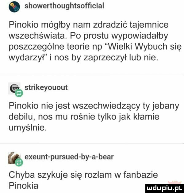 showerthoughtsofﬁcial pinokio mógłby nam zdradzić tajemnice wszechświata. po prestu wypowiadałby poszczególne teorie np wielki wybuch się wydarzył i nos by zaprzeczył lub nie. strikeyouout pinokio nie jest wszechwiedzący ty jebany debilu nos mu rośnie tylko jak kłamie umyślnie. exeunt pursued by a bear chyba szykuje się rozdam w fanbazie pimkia