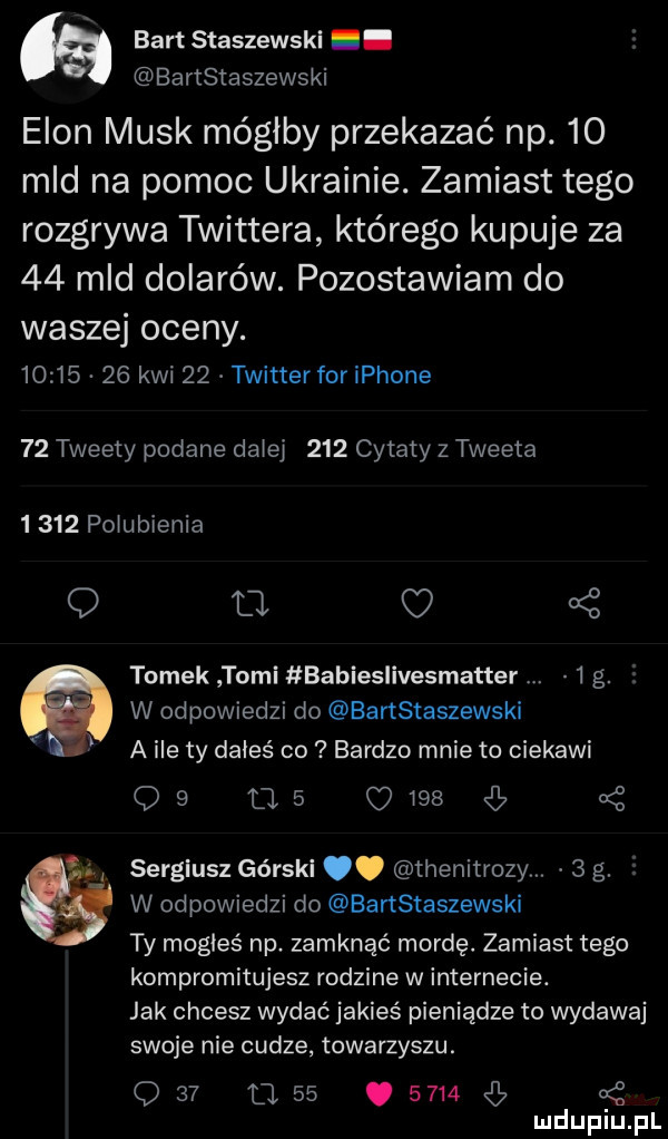 bart staszewski. bartstaszewski egon munk mógłby przekazać np.    mld na pomoc ukrainie. zamiast tego rozgrywa twittera którego kupuje za    mld dolarów. pozostawiam do waszej oceny.          kwi    twitterfor iphone    tweety podane dziej     cytaty z tweeta      pogubienia o a c   tomek tomi babieslivesmatter   g. w odpowiedzi do bartstaszewski a ile ty dałeś co bardzo mnie to ciekawi            b   a sergiusz górski. thenitrozym   g. i w odpowiedzi do bartstaszewski ty mogłeś np. zamknąć mordę. zamiast tego kompromitujesz rodzine w internecie. jak chcesz wydać jakieś pieniądze to wydawaj swoje nie cudze towarzyszu.     l